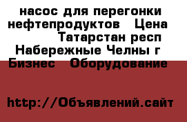 насос для перегонки нефтепродуктов › Цена ­ 12 000 - Татарстан респ., Набережные Челны г. Бизнес » Оборудование   